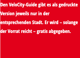 Den VeloCity-Guide gibt es als gedruckte Version jeweils nur in der entsprechenden Stadt. Er wird – solange der Vorrat reicht – gratis abgegeben. 